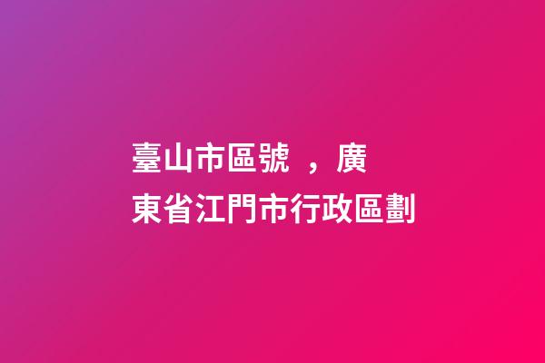 臺山市區號，廣東省江門市行政區劃